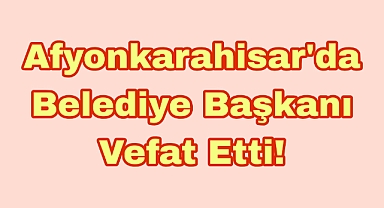Afyonkarahisar’da Belediye Başkanı Vefat Etti