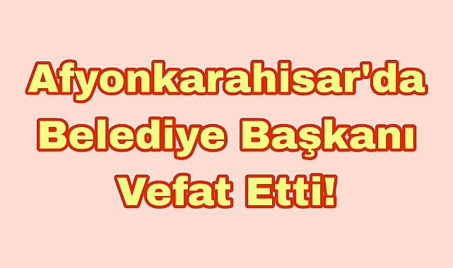 Afyonkarahisar’da Belediye Başkanı Vefat Etti